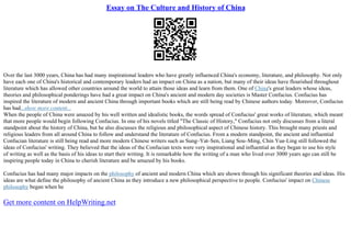 Essay on The Culture and History of China
Over the last 3000 years, China has had many inspirational leaders who have greatly influenced China's economy, literature, and philosophy. Not only
have each one of China's historical and contemporary leaders had an impact on China as a nation, but many of their ideas have flourished throughout
literature which has allowed other countries around the world to attain those ideas and learn from them. One of China's great leaders whose ideas,
theories and philosophical ponderings have had a great impact on China's ancient and modern day societies is Master Confucius. Confucius has
inspired the literature of modern and ancient China through important books which are still being read by Chinese authors today. Moreover, Confucius
has had...show more content...
When the people of China were amazed by his well written and idealistic books, the words spread of Confucius' great works of literature, which meant
that more people would begin following Confucius. In one of his novels titled "The Classic of History," Confucius not only discusses from a literal
standpoint about the history of China, but he also discusses the religious and philosophical aspect of Chinese history. This brought many priests and
religious leaders from all around China to follow and understand the literature of Confucius. From a modern standpoint, the ancient and influential
Confucian literature is still being read and more modern Chinese writers such as Sung–Yat–Sen, Liang Sou–Ming, Chin Yue–Ling still followed the
ideas of Confucius' writing. They believed that the ideas of the Confucian texts were very inspirational and influential as they began to use his style
of writing as well as the basis of his ideas to start their writing. It is remarkable how the writing of a man who lived over 3000 years ago can still be
inspiring people today in China to cherish literature and be amazed by his books.
Confucius has had many major impacts on the philosophy of ancient and modern China which are shown through his significant theories and ideas. His
ideas are what define the philosophy of ancient China as they introduce a new philosophical perspective to people. Confucius' impact on Chinese
philosophy began when he
Get more content on HelpWriting.net
 