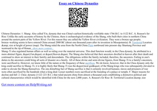 Essay on Chinese Dynasties
Chinese Dynasties: 1. Shang: Also called Yin, dynasty that was China's earliest historically verifiable state 1766 B.C. to 1122 B.C. A. Reason's for
Rise: Unlike the early accounts of history by the Chinese, there is archaeological evidence of the Shang, who built their cities in northern China
around the eastern parts of the Yellow River. For this reason they are called the Yellow River civilization. They were a bronze age people;
bronze–working seems to have entered China around 2000 BC (about one thousand years after its invention in Mesopotamia). B. Territorial Location
&amp; size at height of power (map): The Shang ruled the area from the North China Plain northward into present–day Shantung Province and
westward to the tip of Honan...show more content...
Shang–Ti also regulated human affairs as well as ruling over the material universe. This dual function would, in the Chou dynasty, be attributed to a
more abstract figure, "t'ien," or "Heaven." The Shang also believed that their ancestors dwelled in heaven after their death and
continued to show an interest in their familiy and descendants. The obligations within the family included, therefore, the ancestors. Failing in one's
duties to the ancestors could bring all sorts of disaster on a family. All of these divine and semi–divine figures, from Shang–Ti to a family's ancestors,
were sacrificed to. However, we know little of the nature or the frequency of these sacrifices. We do know, however, that in the Chou dynasty only the
king could sacrifice to Shang–Ti; it is highly likely that Shang–Ti was the "local god" of the Shang kings who was subsequently elevated in
order to elevate the Shang themselves. The one disturbing fact of Shang sacrifice is that it certainly involved humans; slaves and prisoners of war
were often sacrificed by the hundreds when a king died. Lesser numbers were sacrificed at the founding of a palace or temple. F. Major reasons for
decline and fall: 2. Chou: dynasty (1122–221 B.C.) that ruled ancient china from almost a thousand years establishing a distinctive political and
cultural characteristics which would be identified with China for the next 2,000 years. A. Reason's for Rise: B. Territorial Location &amp; size
Get more content on HelpWriting.net
 