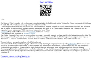 Essay on China
China
The history of China is embeded with revolution and tension dating back to the feudal periods and the " first unified Chinese empire under Qi Shi Huang
Di in 221 B.C. " The Confucianism ideology entrenched in the minds of the
Chinese people with its conservative base and the need to achieve harmony in society has yet to be reached and most likely, never will. The proletariat
is at the heart of the Marxist–Maoist approach to politics and the basic way of life for the Chinese masses considering that "...roughly 85% of the
population is based in peasantry..." While Marxism, as implemented by the Chinese
Communist Party (CCP) and Nationalism have historically hindered the people of
China; a growing need to conform to...show more content...
The Chinese Communist Party was by no means a military power and it was unable to sustain itself and flourish in the Nationalist–controlled cities. The
Kuomintang, a nationalist party was set out to unify China under one central government. The KMT had in its possession adequate means to quash
the idealistic CCP and did so on a number of occasions. Some of which led to rebellions such as the Long March led by Mao Tse–tung.
China, over history has experienced phases of both Nationalism and
Sinocentrism, both of which can be damaging to a developing country attempting to compete economically in the global market. These ideas can relate
back to the ancient religion of confucianism. " Confucianism has been instramental in the shaping of China's leadership. Not only does it emphasize a
rigid hierarchy kept in place by virtuous behavior. But it also holds that strict adherence to proper behavior actually leads to correct thinking. "
Accompanying Nationalism and Sinocentrism was rebellion and unrest. Twenty–four historic dynasties followed a common pattern of development. At
the beginning of a new dynasty, a period of national unity under virtuous and benevolent rule flourished and usually was accompanied by intellectual
excitement. A
Get more content on HelpWriting.net
 