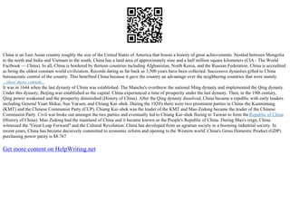 China is an East Asian country roughly the size of the United States of America that boasts a history of great achievements. Nestled between Mongolia
to the north and India and Vietnam to the south, China has a land area of approximately nine and a half million square kilometers (CIA– The World
Factbook –– China). In all, China is bordered by thirteen countries including Afghanistan, North Korea, and the Russian Federation. China is accredited
as being the oldest constant world civilization. Records dating as far back as 3,500 years have been collected. Successive dynasties gifted to China
bureaucratic control of the country. This benefited China because it gave the country an advantage over the neighboring countries that were mainly
...show more content...
It was in 1644 when the last dynasty of China was established. The Manchu's overthrew the national Ming dynasty and implemented the Qing dynasty.
Under this dynasty, Beijing was established as the capital. China experienced a time of prosperity under the last dynasty. Then, in the 19th century,
Qing power weakened and the prosperity diminished (History of China). After the Qing dynasty dissolved, China became a republic with early leaders
including General Yuan Shikai, Sun Yat
–sen, and Chiang Kai–shek. During the 1920's there were two prominent parties in China–the Kuomintang
(KMT) and the Chinese Communist Party (CCP). Chiang Kai–shek was the leader of the KMT and Mao Zedong became the leader of the Chinese
Communist Party. Civil war broke out amongst the two parties and eventually led to Chiang Kai–shek fleeing to Taiwan to form the Republic of China
(History of China). Mao Zedong had the mainland of China and it became known as the People's Republic of China. During Mao's reign, China
witnessed the "Great Leap Forward" and the Cultural Revolution. China has developed from an agrarian society to a booming industrial society. In
recent years, China has become decisively committed to economic reform and opening to the Western world. China's Gross Domestic Product (GDP)
purchasing power parity is $8.767
Get more content on HelpWriting.net
 