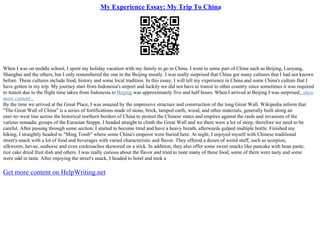 My Experience Essay: My Trip To China
When I was on middle school, I spent my holiday vacation with my family to go to China. I went to some part of China such as Beijing, Luoyang,
Shanghai and the others, but I only remembered the one in the Beijing mostly. I was really surprised that China got many cultures that I had not known
before. These cultures include food, history and some local tradition. In this essay, I will tell my experience in China and some China's culture that I
have gotten in my trip. My journey start from Indonesia's airport and luckily we did not have to transit to other country since sometimes it was required
to transit due to the flight time taken from Indonesia to Beijing was approximately five and half hours. When I arrived at Beijing I was surprised...show
more content...
By the time we arrived at the Great Place, I was amazed by the impressive structure and construction of the long Great Wall. Wikipedia inform that
"The Great Wall of China" is a series of fortifications made of stone, brick, tamped earth, wood, and other materials, generally built along an
east–to–west line across the historical northern borders of China to protect the Chinese states and empires against the raids and invasions of the
various nomadic groups of the Eurasian Steppe. I headed straight to climb the Great Wall and we there were a lot of steep, therefore we need to be
careful. After passing through some section, I started to become tired and have a heavy breath, afterwards gulped multiple bottle. Finished my
hiking, I straightly headed to "Ming Tomb" where some China's emperor were buried here. At night, I enjoyed myself with Chinese traditional
street's snack with a lot of food and beverages with varied characteristic and flavor. They offered a dozen of weird stuff, such as scorpion,
silkworm, larvae, seahorse and even cockroaches skewered on a stick. In addition, they also offer some sweet snacks like pancake with bean paste,
rice cake dried fruit dish and others. I was really curious about the flavor and tried to taste many of these food, some of them were tasty and some
were odd in taste. After enjoying the street's snack, I headed to hotel and took a
Get more content on HelpWriting.net
 