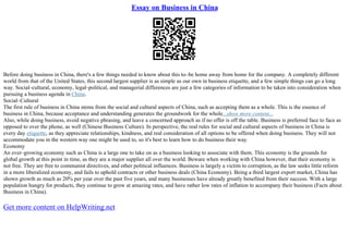 Essay on Business in China
Before doing business in China, there's a few things needed to know about this to–be home away from home for the company. A completely different
world from that of the United States, this second largest supplier is as simple as our own in business etiquette, and a few simple things can go a long
way. Social–cultural, economy, legal–political, and managerial differences are just a few categories of information to be taken into consideration when
pursuing a business agenda in China.
Social–Cultural
The first rule of business in China stems from the social and cultural aspects of China, such as accepting them as a whole. This is the essence of
business in China, because acceptance and understanding generates the groundwork for the whole...show more content...
Also, while doing business, avoid negative phrasing, and leave a concerned approach as if no offer is off the table. Business is preferred face to face as
opposed to over the phone, as well (Chinese Business Culture). In perspective, the real rules for social and cultural aspects of business in China is
every day etiquette, as they appreciate relationships, kindness, and real consideration of all options to be offered when doing business. They will not
accommodate you in the western way one might be used to, so it's best to learn how to do business their way.
Economy
An ever–growing economy such as China is a large one to take on as a business looking to associate with them. This economy is the grounds for
global growth at this point in time, as they are a major supplier all over the world. Beware when working with China however, that their economy is
not free. They are free to communist directives, and other political influences. Business is largely a victim to corruption, as the law seeks little reform
in a more liberalized economy, and fails to uphold contracts or other business deals (China Economy). Being a third largest export market, China has
shown growth as much as 20% per year over the past five years, and many businesses have already greatly benefited from their success. With a large
population hungry for products, they continue to grow at amazing rates, and have rather low rates of inflation to accompany their business (Facts about
Business in China).
Get more content on HelpWriting.net
 