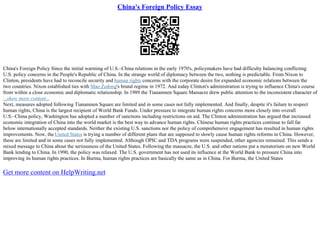 China's Foreign Policy Essay
China's Foreign Policy Since the initial warming of U.S.–China relations in the early 1970's, policymakers have had difficulty balancing conflicting
U.S. policy concerns in the People's Republic of China. In the strange world of diplomacy between the two, nothing is predictable. From Nixon to
Clinton, presidents have had to reconcile security and human rights concerns with the corporate desire for expanded economic relations between the
two countries. Nixon established ties with Mao Zedong's brutal regime in 1972. And today Clinton's administration is trying to influence China's course
from within a close economic and diplomatic relationship. In 1989 the Tiananmen Square Massacre drew public attention to the inconsistent character of
...show more content...
Next, measures adopted following Tiananmen Square are limited and in some cases not fully implemented. And finally, despite it's failure to respect
human rights, China is the largest recipient of World Bank Funds. Under pressure to integrate human rights concerns more closely into overall
U.S.–China policy, Washington has adopted a number of sanctions including restrictions on aid. The Clinton administration has argued that increased
economic integration of China into the world market is the best way to advance human rights. Chinese human rights practices continue to fall far
below internationally accepted standards. Neither the existing U.S. sanctions nor the policy of comprehensive engagement has resulted in human rights
improvements. Now, the United States is trying a number of different plans that are supposed to slowly cause human rights reforms in China. However,
these are limited and in some cases not fully implemented. Although OPIC and TDA programs were suspended, other agencies remained. This sends a
mixed message to China about the seriousness of the United States. Following the massacre, the U.S. and other nations put a moratorium on new World
Bank lending to China. In 1990, the policy was relaxed. The U.S. government has not used its influence at the World Bank to pressure China into
improving its human rights practices. In Burma, human rights practices are basically the same as in China. For Burma, the United States
Get more content on HelpWriting.net
 