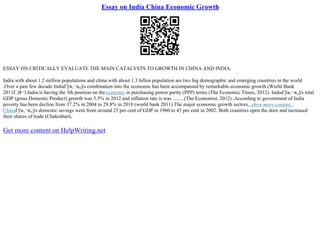 Essay on India China Economic Growth
ESSAY ON CRITICALLY EVALUATE THE MAIN CATALYSTS TO GROWTH IN CHINA AND INDIA.
India with about 1.2 million populations and china with about 1.3 billon population are two big demographic and emerging countries in the world
.Over a past few decade IndiaГўв‚¬в„ўs combination into the economic has been accompanied by remarkable economic growth (World Bank
2011Г‚В¬).India is having the 3th position on the economy in purchasing power parity (PPP) terms (The Economic Times, 2012). IndiaГўв‚¬в„ўs total
GDP (gross Domestic Product) growth was 5.5% in 2012 and inflation rate is was .........(The Economist, 2012) .According to government of India
poverty has been decline from 37.2% in 2004 to 29.8% in 2010 (world bank 2011).The major economic growth sectors...show more content...
ChinaГўв‚¬в„ўs domestic savings went from around 23 per cent of GDP in 1960 to 43 per cent in 2002. Both countries open the door and increased
their shares of trade (Chakrabarti,
Get more content on HelpWriting.net
 