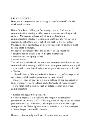 ESSAY CHOICE 1
Develop a communication strategy to resolve conflict in the
work environment.
One of the key challenges for managers is to find adaptive
communication strategies that create an open, enabling work
culture. Management have asked you to develop a
communication strategy to improve staff morale following a
meeting highlighting entrenched conflict in the workplace.
Management is supportive of positive resolution and reluctant
to lose staff members.
Management perceive that the conflict is the result of:
· discrimination issues due to diverse workplace
· harassment / bullying issues
· power issues.
The critical analysis of the work environment and the resultant
communication strategy will demonstrate your understanding of:
· structural issues (mechanistic or organic structure or a hybrid
of both)
· cultural ethos of the organisation (receptivity of management,
acceptance of diversity, openness to innovation)
· characteristics of prevailing work culture of the organisation
(e.g. embracive work culture and adaptivity of management)
· work relationship issues such as interpersonal and group
communication
· ethical and legal best practice.
Select an organisation that you thoroughly investigated
(minimum of twenty staff). This might be an organisation where
you have worked. However, this organisation must be large
enough and sufficiently complex to sustain a detailed analysis
of these important conflict issues.
However, focus only on those elements that are most
 