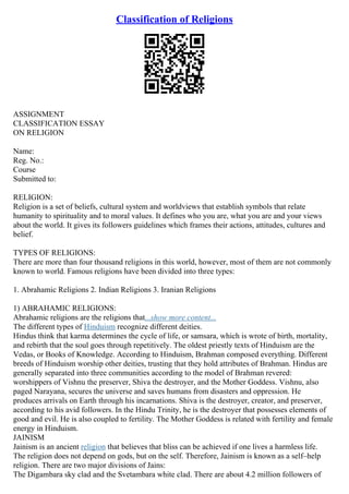 Classification of Religions
ASSIGNMENT
CLASSIFICATION ESSAY
ON RELIGION
Name:
Reg. No.:
Course
Submitted to:
RELIGION:
Religion is a set of beliefs, cultural system and worldviews that establish symbols that relate
humanity to spirituality and to moral values. It defines who you are, what you are and your views
about the world. It gives its followers guidelines which frames their actions, attitudes, cultures and
belief.
TYPES OF RELIGIONS:
There are more than four thousand religions in this world, however, most of them are not commonly
known to world. Famous religions have been divided into three types:
1. Abrahamic Religions 2. Indian Religions 3. Iranian Religions
1) ABRAHAMIC RELIGIONS:
Abrahamic religions are the religions that...show more content...
The different types of Hinduism recognize different deities.
Hindus think that karma determines the cycle of life, or samsara, which is wrote of birth, mortality,
and rebirth that the soul goes through repetitively. The oldest priestly texts of Hinduism are the
Vedas, or Books of Knowledge. According to Hinduism, Brahman composed everything. Different
breeds of Hinduism worship other deities, trusting that they hold attributes of Brahman. Hindus are
generally separated into three communities according to the model of Brahman revered:
worshippers of Vishnu the preserver, Shiva the destroyer, and the Mother Goddess. Vishnu, also
paged Narayana, secures the universe and saves humans from disasters and oppression. He
produces arrivals on Earth through his incarnations. Shiva is the destroyer, creator, and preserver,
according to his avid followers. In the Hindu Trinity, he is the destroyer that possesses elements of
good and evil. He is also coupled to fertility. The Mother Goddess is related with fertility and female
energy in Hinduism.
JAINISM
Jainism is an ancient religion that believes that bliss can be achieved if one lives a harmless life.
The religion does not depend on gods, but on the self. Therefore, Jainism is known as a self–help
religion. There are two major divisions of Jains:
The Digambara sky clad and the Svetambara white clad. There are about 4.2 million followers of
 