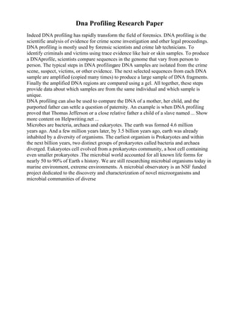 Dna Profiling Research Paper
Indeed DNA profiling has rapidly transform the field of forensics. DNA profiling is the
scientific analysis of evidence for crime scene investigation and other legal proceedings.
DNA profiling is mostly used by forensic scientists and crime lab technicians. To
identify criminals and victims using trace evidence like hair or skin samples. To produce
a DNAprofile, scientists compare sequences in the genome that vary from person to
person. The typical steps in DNA profilingare DNA samples are isolated from the crime
scene, suspect, victims, or other evidence. The next selected sequences from each DNA
sample are amplified (copied many times) to produce a large sample of DNA fragments.
Finally the amplified DNA regions are compared using a gel. All together, these steps
provide data about which samples are from the same individual and which sample is
unique.
DNA profiling can also be used to compare the DNA of a mother, her child, and the
purported father can settle a question of paternity. An example is when DNA profiling
proved that Thomas Jefferson or a close relative father a child of a slave named ... Show
more content on Helpwriting.net ...
Microbes are bacteria, archaea and eukaryotes. The earth was formed 4.6 million
years ago. And a few million years later, by 3.5 billion years ago, earth was already
inhabited by a diversity of organisms. The earliest organism is Prokaryotes and within
the next billion years, two distinct groups of prokaryotes called bacteria and archaea
diverged. Eukaryotes cell evolved from a prokaryotes community, a host cell containing
even smaller prokaryotes .The microbial world accounted for all known life forms for
nearly 50 to 90% of Earth s history. We are still researching microbial organisms today in
marine environment, extreme environments. A microbial observatory is an NSF funded
project dedicated to the discovery and characterization of novel microorganisms and
microbial communities of diverse
 
