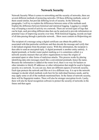 Network Security
Network Security When it comes to networking and the security of networks, there are
several different methods of protecting networks. Of these differing methods, some of
them sound similar, but provide differing levels of security. In the following
paragraphs, I will try to explain the differences between some of the methods used.
Explain the difference between historical and statistical logging. Logging is a simple
way of keeping a record of activity on a network. There are several types of logs that
can be kept, each providing different data that can be analyzed to provide information on
potential ways of improving security over time. With historical logging, records are kept
of all data passing through a particular network... Show more content on Helpwriting.net
...
The recipient of a message using a digital certificate can obtain the public key
associated with that particular certificate and then decode the message and verify that
it did indeed originate from the proper source. With this information, the recipient is
then able to send an encrypted reply. A digital postmark is another entity entirely. A
digital postmark, or border router packet marking as it is sometimes called, is a
network security measure that can allow organizations to trace the origins of
unwanted spam or other forms of malicious attacks. This process works by placing
identifying data onto messages much like a conventional postmark, hence the name.
Because the information is added at the router level, there is no way for hackers or
other intruders to falsify IP addresses or other information that might be used to bypass
security on a network. As you can see, there are different aspects of network security.
Each type protects the network and files on it in a different way. It is up to the network
manager to decide which methods work best for his individual business needs, and he
may apply some or all of the methods mentioned here. In the future of network security,
there will be fingerprint readers. There will also be stronger encryption levels. Lastly,
there will also be facial recognition software to protect the security of networks in the
future and then again
 