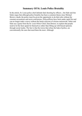 Summary Of St. Louis Police Brutality
In the article, St. Louis police chief defends fatal shooting by officers , Jim Suhr and Jim
Salter argue that although police brutality has been a common theme since Michael
Brown s death, the police must be given the opportunity to do their jobs without the
constant accusations and racist conclusions. Policeofficers have been under rapid fire and
can no longer make a move without the harsh criticism of citizens nationwide. Salter and
Suhr use a quote from the St. Louis Police Chief, Sam Dotson, to explain that people
need to let the facts speak for themselves rather than filling up with biased opinions
through social media. The fact is that the towns that refuse the help of police, are
conventionally the ones that need them the most. Although
 