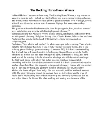The Rocking Horse-Horse Winner
In David Herbert Lawrence s short story, The Rocking Horse Winner, a boy sets out on
a quest to look for luck. His luck inevitably allows him to win money betting on horses.
The money he has earned is used in an effort to gain his mother s love. Although, he was
left with was his mother s stone heart. Lawrence displays that money doesn t buy
happiness.
The question at issue in this short story is, does the protagonist, Paul, receive a sense of
love, satisfaction, and security with his single pursuit of money?
Some readers find that Paul does receive a sense of love, satisfaction, and security from
his sole pursuit of money. Religious literary critic, Charles Koban, believes that she loves
Paul more than she did her husband. If Hester truly ... Show more content on
Helpwriting.net ...
Paul states, Then what is luck mother? Its what causes you to have money. Thats why its
better to be born lucky than rich. If you re rich, you may lose your money. But if you
re lucky, you will always get more money. (Lawrence 593). It is Paul s understanding
that it is luck that will make him rich. After keeping his gambling a secret, he finally
admits to his mother that he s been betting at the derby and that he is lucky. His hard
work was all for nothing. After he admits his winnings, she still doesn t acknowledge
the hard work he put in to satisfy her. When a person tries hard to accomplish
something and is shut down it leaves them devastated. It is Paul s quest and drive for his
mother s love that allows him to persist in the pursuit of money. I never told you, mother,
that if I can ride my horse, and get there, then I m absolutely sure oh, absolutely!
Mother, did I ever tell you? I am lucky! No, you never did, said his mother (Lawrence
602). The eighty thousand pounds he received from his last betting was the price of
Paul s death. Paul rocking back and forth furiously and anxiously symbolizes that he
was only a laborer for Hester. His labor working and anxiety was the cause of his
 