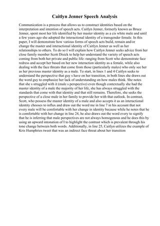 Caitlyn Jenner Speech Analysis
Communication is a process that allows us to construct identities based on the
interpretation and intention of speech acts. Caitlyn Jenner, formerly known as Bruce
Jenner, spent most her life identified by her master identity as a cis white male and until
a few years ago she adopted the interactional identity of a transgender female. In this
paper, I will demonstrate how various forms of speech acts build, remain and/or
change the master and interactional identity of Caitlyn Jenner as well as her
relationships to others. To do so I will explain how Caitlyn Jenner seeks advice from her
close family member Scott Disick to help her understand the variety of speech acts
coming from both her private and public life: ranging from Scott who demonstrate face
redress and accept her based on her new interaction identity as a female, while also
dealing with the face threats that come from those (particularly males) who only see her
as her previous master identity as a male. To start, in lines 1 and 4 Caitlyn seeks to
understand the perspective that guy s have on her transition, in both lines she draws out
the word guy to emphasize her lack of understanding on how males think. She notes
that she s struggled with it (male s perspective) even though contextually she had the
master identity of a male the majority of her life, she has always struggled with the
standards that come with that identity and that still remains. Therefore, she seeks the
perspective of a close male in her family to provide her with that outlook. In contrast,
Scott, who possess the master identity of a male and also accepts it as an interactional
identity chooses to influx and draw out the word me in line 7 in his account that not
every male will be comfortable with her change in identity because while he notes that he
is comfortable with her change in line 24, he also draws out the word every to signify
that he is inferring that male perspectives are not always homogenous and he does this by
using an upward intonation of I to highlight the contrast which is prevalent through his
tone change between both words. Additionally, in line 25, Caitlyn utilizes the example of
Kris Humphries tweet that was an indirect face threat about her transition
 