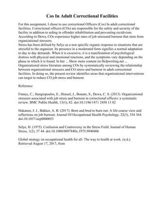 Cos In Adult Correctional Facilities
For this assignment, I chose to use correctional Officers (Cos) In adult correctional
facilities. Correctional officers (COs) are responsible for the safety and security of the
facility in addition to aiding in offender rehabilitation and preventing recidivism.
According to Dewa, COs experience higher rates of job stressand burnout that stem from
organizational stressors.
Stress has been defined by Selye as a non specific organic response to situations that are
stressful to the organism. Its presence in a moderated form signifies a normal adaptation
to day to day demands. When it is excessive, it is a manifestation of psychological
distress with physical and emotional reactions, and the symptoms vary depending on the
phase in which it is found. In her ... Show more content on Helpwriting.net ...
Organizational stress literature among COs by systematically reviewing the relationship
between organizational stressors and CO stress and burnout in adult correctional
facilities. In doing so, the present review identifies areas that organizational interventions
can target to reduce CO job stress and burnout.
Reference
Finney, C., Stergiopoulos, E., Hensel, J., Bonato, S., Dewa, C. S. (2013). Organizational
stressors associated with job stress and burnout in correctional officers: a systematic
review. BMC Public Health, 13(1), 82. doi:10.1186/1471 2458 13 82
Hakanen, J. J., Bakker, A. B. (2017). Born and bred to burn out: A life course view and
reflections on job burnout. Journal Of Occupational Health Psychology, 22(3), 354 364.
doi:10.1037/ocp0000053
Selye, H. (1975). Confusion and Controversy in the Stress Field. Journal of Human
Stress, 1(2), 37 44. doi:10.1080/0097840x.1975.9940406
Global strategy on occupational health for all: The way to health at work. (n.d.).
Retrieved August 17, 2017, from
 