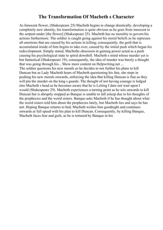 The Transformation Of Macbeth s Character
As Innocent flower, (Shakespeare 25) Macbeth begins to change drastically, developing a
completely new identity, his transformation is quite obvious as he goes from innocent to
the serpent under [the flower] (Shakespeare 25). Macbeth has no morality to govern his
actions furthermore. The soldier is caught going against his moral beliefs as he represses
all emotions that are caused by his actions in killing; consequently, the guilt that is
accumulated inside of him begins to take over, caused by the initial push which began his
redevelopment. Simply stated, Macbeths obsession in gaining power acted as a push
causing his psychological state to spiral downhill. Macbeth s mind whose murder yet is
but fantastical (Shakespeare 19); consequently, the idea of murder was barely a thought
that was going through his... Show more content on Helpwriting.net ...
The soldier questions his new morals as he decides to not further his plans to kill
Duncan but as Lady Macbeth hears of Macbeth questioning his fate, she steps in
pushing his new morals onwards, enforcing the idea that killing Duncan is fine as they
will pin the murder on the king s guards. The thought of not having courage is lodged
into Macbeth s head as he becomes aware that he is Letting I dare not wait upon I
would (Shakespeare 29). Macbeth experiences a turning point as he sets onwards to kill
Duncan but is abruptly stopped as Banquo is unable to fall asleep due to his thoughts of
the prophecies and the weird sisters. Banquo asks Macbeth if he has thought about what
the weird sisters told him about the prophecies lately, but Macbeth lies and says he has
not. Hoping Banquo returns to bed, Macbeth wishes him goodnight and continues
onwards at full speed with his plan to kill Duncan. Consequently, by killing Banquo,
Macbeth faces fear and guilt, as he is tortured by Banquo in his
 