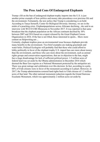 The Pros And Cons Of Endangered Elephants
Trump s lift on the ban of endangered elephant trophy imports into the U.S. is just
another prime example of how politics and money take precedence over precious life and
the environment. Fortunately, the new policy that Trump is considering is on hold.
According to Tanya Sernerib, Center for Biological Diversity Attorney, we are in the
midst of a poaching crisis. Elephantpopulations across Africaare declining , she said in an
interview with WCCO CBS Minnesota in November 2017. It was reported in that same
broadcast that the elephant population on the African continent declined by 30%
between 2007 and 2014 based on a report released by the Great Elephant Census
Organization in 2016. If the ban is not lifted, those interested in sports... Show more
content on Helpwriting.net ...
Certainly, elephant trophies pose an environmental issue because elephants provide
many benefits to the environment. Two brief examples are making grasslands and
water holes. Political Ecologists will probably find that those who could afford to
lobby politically in favor of the elephant trophy U.S. import ban care more about money
than the environment, and those who care more about the environment, such as animal
rights groups and conservation organizations, that are in objection to the ban, might
face a huge disadvantage for lack of sufficient political power. 1.5 million acres of
federal land was set aside by the Obama administration in December 2016 which
deemed the Bear Ears regions as a National Monument protected by the antiquities act.
There was great outrage and celebration over this decision. In fact, according to a pole,
60% of Utah citizens were in favor of the monument according to Luekart. However, in
2017, the Trump administration restored land rights back to Utah citizens of 1.3 million
acres of that land. The other national monument reduction regards the Grand Staircase
Escalante Monument, which was approximately 2 million acres set aside by
 
