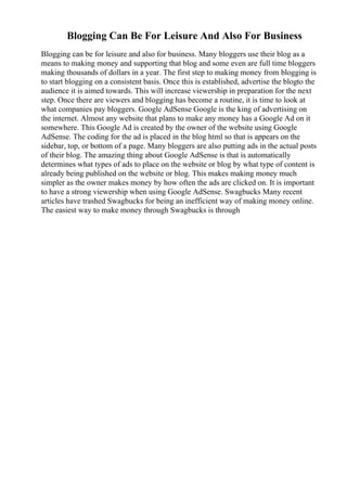 Blogging Can Be For Leisure And Also For Business
Blogging can be for leisure and also for business. Many bloggers use their blog as a
means to making money and supporting that blog and some even are full time bloggers
making thousands of dollars in a year. The first step to making money from blogging is
to start blogging on a consistent basis. Once this is established, advertise the blogto the
audience it is aimed towards. This will increase viewership in preparation for the next
step. Once there are viewers and blogging has become a routine, it is time to look at
what companies pay bloggers. Google AdSense Google is the king of advertising on
the internet. Almost any website that plans to make any money has a Google Ad on it
somewhere. This Google Ad is created by the owner of the website using Google
AdSense. The coding for the ad is placed in the blog html so that is appears on the
sidebar, top, or bottom of a page. Many bloggers are also putting ads in the actual posts
of their blog. The amazing thing about Google AdSense is that is automatically
determines what types of ads to place on the website or blog by what type of content is
already being published on the website or blog. This makes making money much
simpler as the owner makes money by how often the ads are clicked on. It is important
to have a strong viewership when using Google AdSense. Swagbucks Many recent
articles have trashed Swagbucks for being an inefficient way of making money online.
The easiest way to make money through Swagbucks is through
 