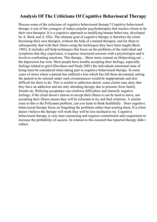 Analysis Of The Criticisms Of Cognitive Behavioural Therapy
Discuss some of the criticisms of cognitive behavioural therapy? Cognitive behavioural
therapy is one of the youngest of todays popular psychotherapies that teaches clients to be
their own therapist. It is a cognitive approach to modifying human behaviour, developed
by A. Beck and A. Ellis. The ultimate goal of cognitive therapy is therefore the client
becoming their own therapist, without the help of a trained therapist, and for them to
subsequently deal with their illness using the techniques they have been taught (Beck
1985). It includes self help techniques that focus on the problems of the individual and
symptoms that they experience, it requires structured sessions with a psychologist and it
involves confronting emotions. This therapy... Show more content on Helpwriting.net ...
the depression has won. Most people have trouble accepting their feelings, especially
feelings related to grief (Davidson and Neale 2001) the individuals emotional state of
being must be considered when taking part in cognitive behavioural therapy. In some
cases of stress where a patient has suffered a loss which has left them devastated, asking
the patient to be rational under such circumstances would be inappropriate and also
difficult for them to do. This is similar to addiction denial, some clients may deny that
they have an addiction and are only attending therapy due to pressure from family
friends etc. Refusing acceptance can reinforce difficulties and intensify negative
feelings, if the client doesn t choose to accept their illness it can be hard to move, not
accepting their illness means they will be reluctant to try and find solutions. A similar
issue to this is the Pollyanna problem, can you learn to think healthfully . Does cognitive
behavioural therapy focus on forgetting the problems rather than treating them, If a client
doesn t believe the therapy will work they will be less inclined to try. Cognitive
behavioural therapy is very time consuming and requires commitment and cooperation to
increase the probability of success. In relation to this research has reported therapy didn t
reduce
 