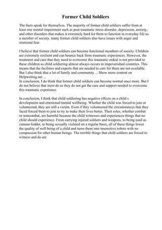 Former Child Soldiers
The facts speak for themselves. The majority of former child soldiers suffer from at
least one mental impairment such as post traumatic stress disorder, depression, anxiety,
and other disorders that makes it extremely hard for them to function in everyday life as
a member of society. many former child soldiers also have issues with anger and
irrational fear.
I believe that former child soldiers can become functional members of society. Children
are extremely resilient and can bounce back from traumatic experiences. However, the
treatment and care that they need to overcome this traumatic ordeal is not provided to
these children as child soldiering almost always occurs in impoverished countries. This
means that the facilities and experts that are needed to care for them are not available.
But I also think that a lot of family and community ... Show more content on
Helpwriting.net ...
In conclusion, I do think that former child soldiers can become normal once more. But I
do not believe that most do as they do not get the care and support needed to overcome
this traumatic experience.
In conclusion, I think that child soldiering has negative effects on a child s
development and emotional/mental wellbeing. Whether the child was forced to join or
volunteered, they are still a victim. Even if they volunteered the circumstances that they
faced forced them to join to try to make their lives better. Their roles, whether combat
or noncombat, are harmful because the child witnesses and experiences things that no
child should experience. From carrying injured soldiers and weapons, to being used as
cannon fodder, to being sexually violated on a regular basis, all of these things lower
the quality of well being of a child and turns them into insensitive robots with no
compassion for other human beings. The terrible things that child soldiers are forced to
witness and do are
 