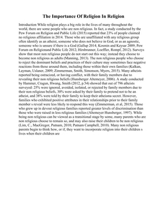 The Importance Of Religion In Religion
Introduction While religion plays a big role in the lives of many throughout the
world, there are some people who are non religious. In fact, a study conducted by the
Pew Forum on Religion and Public Life (2015) reported that 23% of people claimed
no religious affiliation in 2014. Those who are unaffiliated with any religious group
often identify as an atheist, someone who does not believe in God, or as an agnostic,
someone who is unsure if there is a God (Gallup 2014; Kosmin and Keysar 2009; Pew
Forum on Religionand Public Life 2012; Hirsbrunner, Loeffler, Rompf, 2012). Surveys
show that most non religious people do not start out this way; instead they choose to
become non religious as adults (Manning, 2013). The non religious people who choose
to reject the dominant beliefs and practices of their culture may sometimes face negative
reactions from those around them, including those within their own families (Kalkan,
Layman, Uslaner, 2009; Zimmerman, Smith, Simonson, Myers, 2015). Many atheists
reported being ostracized, or having conflict, with their family members due to
revealing their non religious beliefs (Hunsberger Altemeyer, 2006). A study conducted
by Hammer, Cragun, Hwang, Smith (2012, p.54) showed that out of 796 atheists
surveyed: 25% were ignored, avoided, isolated, or rejected by family members due to
their non religious beliefs, 30% were asked by their family to pretend not to be an
atheist, and 38% were told by their family to keep their atheisma secret. However,
families who exhibited positive attributes in their relationships prior to their family
member s reveal were less likely to respond this way (Zimmerman, et al, 2015). Those
who grew up in devout religious families reported greater levels of discrimination than
those who were raised in less religious families (Altemeyer Hunsberger, 1997). While
being non religious can be viewed as a transitional stage by some, many parents who are
non religious choose to remain so, and may also raise their children to be non religious
(Lim, C., MacGregor, Putnam, 2010; Putnam Campbell, 2010). Many non religious
parents begin to think how, or if, they want to incorporate religion into their children s
lives when their children are
 