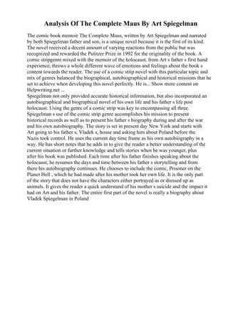 Analysis Of The Complete Maus By Art Spiegelman
The comic book memoir The Complete Maus, written by Art Spiegelman and narrated
by both Spiegelman father and son, is a unique novel because it is the first of its kind.
The novel received a decent amount of varying reactions from the public but was
recognized and rewarded the Pulitzer Prize in 1992 for the originality of the book. A
comic stripgenre mixed with the memoir of the holocaust, from Art s father s first hand
experience, throws a whole different wave of emotions and feelings about the book s
content towards the reader. The use of a comic strip novel with this particular topic and
mix of genres balanced the biographical, autobiographical and historical missions that he
set to achieve when developing this novel perfectly. He is... Show more content on
Helpwriting.net ...
Spiegelman not only provided accurate historical information, but also incorporated an
autobiographical and biographical novel of his own life and his father s life post
holocaust. Using the genre of a comic strip was key to encompassing all three.
Spiegelman s use of the comic strip genre accomplishes his mission to present
historical records as well as to present his father s biography during and after the war
and his own autobiography. The story is set in present day New York and starts with
Art going to his father s, Vladek s, house and asking him about Poland before the
Nazis took control. He uses the current day time frame as his own autobiography in a
way. He has short notes that he adds in to give the reader a better understanding of the
current situation or further knowledge and tells stories when he was younger, plus
after his book was published. Each time after his father finishes speaking about the
holocaust, he resumes the days and time between his father s storytelling and from
there his autobiography continues. He chooses to include the comic, Prisoner on the
Planet Hell , which he had made after his mother took her own life. It is the only part
of the story that does not have the characters either portrayed as or dressed up as
animals. It gives the reader a quick understand of his mother s suicide and the impact it
had on Art and his father. The entire first part of the novel is really a biography about
Vladek Spiegelman in Poland
 