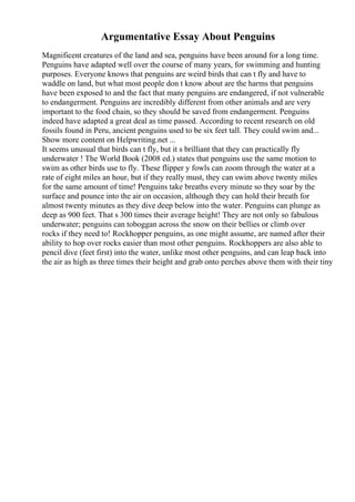 Argumentative Essay About Penguins
Magnificent creatures of the land and sea, penguins have been around for a long time.
Penguins have adapted well over the course of many years, for swimming and hunting
purposes. Everyone knows that penguins are weird birds that can t fly and have to
waddle on land, but what most people don t know about are the harms that penguins
have been exposed to and the fact that many penguins are endangered, if not vulnerable
to endangerment. Penguins are incredibly different from other animals and are very
important to the food chain, so they should be saved from endangerment. Penguins
indeed have adapted a great deal as time passed. According to recent research on old
fossils found in Peru, ancient penguins used to be six feet tall. They could swim and...
Show more content on Helpwriting.net ...
It seems unusual that birds can t fly, but it s brilliant that they can practically fly
underwater ! The World Book (2008 ed.) states that penguins use the same motion to
swim as other birds use to fly. These flipper y fowls can zoom through the water at a
rate of eight miles an hour, but if they really must, they can swim above twenty miles
for the same amount of time! Penguins take breaths every minute so they soar by the
surface and pounce into the air on occasion, although they can hold their breath for
almost twenty minutes as they dive deep below into the water. Penguins can plunge as
deep as 900 feet. That s 300 times their average height! They are not only so fabulous
underwater; penguins can toboggan across the snow on their bellies or climb over
rocks if they need to! Rockhopper penguins, as one might assume, are named after their
ability to hop over rocks easier than most other penguins. Rockhoppers are also able to
pencil dive (feet first) into the water, unlike most other penguins, and can leap back into
the air as high as three times their height and grab onto perches above them with their tiny
 