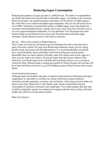 Reducing Sugar Consumption
Reducing the quantity of sugar you take is a difficult task. The shelves in supermarkets
are filled with foods with several kinds of unhealthy sugars. According to the American
Heart Association, one should consume a maximum of 150 calories of added sugars a
day. Note that if you could avoid added sugars altogether, then you are advised to do so.
As of 2008, Americans consumed 306 calories of added sugars, more than double the
maximum recommended amount. Luckily, there exist a few tricks that will allow you to
cut your sugarconsumption moderately. Is it an addiction? Yes! Research shows that
human beings can get hooked to the sweet stuff. Scientists discovered that sugar
stimulates similar pleasure centers in the brain as narcotics.
We are ... Show more content on Helpwriting.net ...
This is what will send you off racing to get an immediate fix with a chocolate bar or
pack of favorite cookies. So, keep your blood sugar balanced, ensure you are eating
healthy meals and snacks with the right portions. It is recommended that you should
have a good breakfast, lunch, and dinner with mid morning and evening snacks.
Remember there are many options of healthy sugar free snacks such as nuts, eggs or a
fruit, you just need to be creative. Do not go longer than three hours without a bite
otherwise, your blood sugar levels will drop and your body will give you a craving to
correct the drop. Missing meals is setting up yourself for failure because the cravings will
be so bad and before you know it, you ll be holding a piece of black Forrest cake in your
hands.
Avoid Artificial Sweeteners
Although sugar free products like gum or soda have been known to help many through a
rough patch, it s advisable to cut them out. Some of the most common artificial
sweeteners include aspartame, sucralose, and saccharine, where large amounts make you
desire sweet food. Maybe this is why Purdue study found a relationship between
consumption of artificial sweeteners and weight gain. You would imagine that diet soda
would be marginally superior in comparison to regular soda but turns out they all lead to
health risks which are in fact almost similar.
What You Need to
 