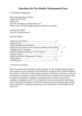 Questions On The Quality Management Essay
4.729 Quality Management
Name: Kamaljeet Kaur Tamber
Student ID: 20152437
Stream: 148
Email ID: kamaljeet_tamber@yahoo.com
Word Count: 1642 (Excluding references and table of contents)
Lecturer: Ray Ninow
Email ID: ray@ninow.com
Table of Content:
1.0Executive Summary...............................................................3
2.0Introduction.........................................................................3
3.0NZ Standards for Steel Mesh.....................................................5
4.0Reasons and Causes for the occurring problems of Steel Mesh.............5
5.0Impact on the companies..........................................................5
6.0Home Building regulations in New Zealand....................................6
7.0Action Taken........................................................................6
8.0Relevant Quality Management Concept.........................................7
9.0Conclusion...........................................................................8
10.0References...........................................................................9
1.0 Executive Summary
This essay outlines the issue that recently took place in New Zealand with the supplies
of low quality seismic reinforcing mesh that did not comply the New Zealand Standards.
We will focus on Steel and Tube Company and Euro Corporation in this essay. After the
earthquakes at Canterbury region in 2011 the Commerce Commission was solemn with
the safety and regulation compliance for building sector and hence increased the
compliance elongation level to 10 % of ductility of the steel mesh used in the building
sector. During the first quarter of 2016 the Commission found a break through with the
above mentioned 2 companies found guilty of non compliance of NZ standards for the
steel mesh
 