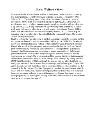 Social Welfare Values
Values and Social Welfare Social welfare is an idea that can be described as having
two major purposes: social treatment, or helping people, and social control (Day
Schiele, 2013). The helping aspect of social welfare is one of the most common
associations people think of when they hear it (Day Schiele, 2013). However, the
social control aspect is a little less common for people to associate with social welfare
(Day Schiele, 2013). Being aware of both aspects is important in the field of social
work since both aspects affect the way social workers help clients. Another hidden
aspect that infiltrates social welfare is values (Day Schiele, 2013). Values play an
important role in social welfare, thus, should also be considered when... Show more
content on Helpwriting.net ...
10, 2013). Thus, the view of people in need of assistance began to be seen as a burden
and against the laws of economic nature (Day Schiele, p. 10, 2013). The Darwinism
theory still infiltrates the social welfare system in the US today. Personal Reflection
Historically, social welfare programs were created to alleviate the burden of social
problems that society was facing. Some examples of social problems include food
insecurity, health insurance, and homelessness among many others. I feel that the
premise behind the social welfare programs is good; however, the social welfare
programs are not enough. The programs do aid low income families with the necessary
aid they need; nonetheless, they aid is not enough. Until recently, my family received
SNAP benefits monthly of $120. Although the amount was not a lot, it did help our
family purchase food for the month. Two months ago, my husband got a .25Вў for his
yearly evaluation which pushed our family income past the poverty line ; thus, we did
not qualify for the renewal. The SNAP program is based on the gross income a family
makes and does not take into account the expenses that the family has such as school
loans, car payments, and even household items such as diapers. Due to this system,
many people who are working and making an effort to improve their lives are unable to
make progress because this type of
 