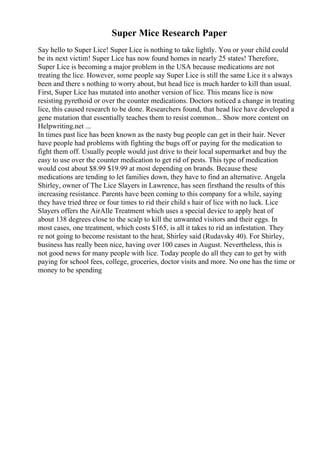 Super Mice Research Paper
Say hello to Super Lice! Super Lice is nothing to take lightly. You or your child could
be its next victim! Super Lice has now found homes in nearly 25 states! Therefore,
Super Lice is becoming a major problem in the USA because medications are not
treating the lice. However, some people say Super Lice is still the same Lice it s always
been and there s nothing to worry about, but head lice is much harder to kill than usual.
First, Super Lice has mutated into another version of lice. This means lice is now
resisting pyrethoid or over the counter medications. Doctors noticed a change in treating
lice, this caused research to be done. Researchers found, that head lice have developed a
gene mutation that essentially teaches them to resist common... Show more content on
Helpwriting.net ...
In times past lice has been known as the nasty bug people can get in their hair. Never
have people had problems with fighting the bugs off or paying for the medication to
fight them off. Usually people would just drive to their local supermarket and buy the
easy to use over the counter medication to get rid of pests. This type of medication
would cost about $8.99 $19.99 at most depending on brands. Because these
medications are tending to let families down, they have to find an alternative. Angela
Shirley, owner of The Lice Slayers in Lawrence, has seen firsthand the results of this
increasing resistance. Parents have been coming to this company for a while, saying
they have tried three or four times to rid their child s hair of lice with no luck. Lice
Slayers offers the AirAlle Treatment which uses a special device to apply heat of
about 138 degrees close to the scalp to kill the unwanted visitors and their eggs. In
most cases, one treatment, which costs $165, is all it takes to rid an infestation. They
re not going to become resistant to the heat, Shirley said (Rudavsky 40). For Shirley,
business has really been nice, having over 100 cases in August. Nevertheless, this is
not good news for many people with lice. Today people do all they can to get by with
paying for school fees, college, groceries, doctor visits and more. No one has the time or
money to be spending
 