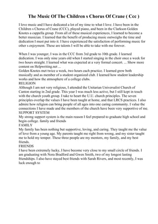 The Music Of The Children s Chorus Of Crane ( Ccc )
I love music and I have dedicated a lot of my time to what I love. I have been in the
Children s Chorus of Crane (CCC), played piano, and been in the Clarkson Golden
Knotes a cappella group. From all of these musical experiences, I learned to become a
better musician. I learned that the benefit of producing music outweighs the time and
dedication I must put into it. I have experienced the satisfaction of performing music for
other s enjoyment. These are talents I will be able to take with me forever.
When I was younger, I was in the CCC from 3rd grade to 10th grade. I learned
dedication. I was only nine years old when I started singing in the choir once a week for
two hours straight. I learned what was expected at a very formal concert. ... Show more
content on Helpwriting.net ...
Golden Knotes met twice a week, two hours each practice. I learned grew both
musically and as member of a student organized club. I learned how student leadership
works and how the atmosphere of a college clubs.
RELIGION
Although I am not very religious, I attended the Unitarian Universalist Church of
Canton starting in 2nd grade. This year I was much less active, but I still kept in touch
with the church youth group. I take to heart the U.U. church principles. The seven
principles overlap the values I have been taught at home, and that LRCS practices. I also
admire how religion can bring people of all ages into one caring community. I value the
connections I have made and the members of the church have been very supportive of me.
SUPPORT SYSTEM
My strong support system is the main reason I feel prepared to graduate high school and
begin college. family and friends
FAMILY
My family has been nothing but supportive, loving, and caring. They taught me the value
of love from a young age. My parents taught me right from wrong, and my sister taught
me to hold my temper. These three people are my mentors, my family, and my best
friends.
FRIENDS
I have been extremely lucky, I have become very close to my small circle of friends. I
am graduating with Nora Bradford and Gwen Smith, two of my longest lasting
friendships. I also have stayed best friends with Sarah Rivers, and most recently, I was
luck enough to
 