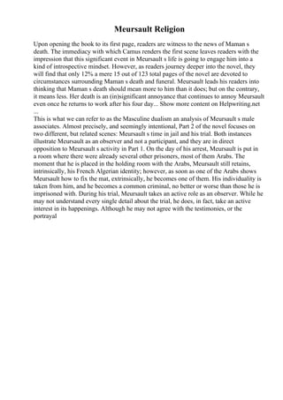 Meursault Religion
Upon opening the book to its first page, readers are witness to the news of Maman s
death. The immediacy with which Camus renders the first scene leaves readers with the
impression that this significant event in Meursault s life is going to engage him into a
kind of introspective mindset. However, as readers journey deeper into the novel, they
will find that only 12% a mere 15 out of 123 total pages of the novel are devoted to
circumstances surrounding Maman s death and funeral. Meursault leads his readers into
thinking that Maman s death should mean more to him than it does; but on the contrary,
it means less. Her death is an (in)significant annoyance that continues to annoy Meursault
even once he returns to work after his four day... Show more content on Helpwriting.net
...
This is what we can refer to as the Masculine dualism an analysis of Meursault s male
associates. Almost precisely, and seemingly intentional, Part 2 of the novel focuses on
two different, but related scenes: Meursault s time in jail and his trial. Both instances
illustrate Meursault as an observer and not a participant, and they are in direct
opposition to Meursault s activity in Part 1. On the day of his arrest, Meursault is put in
a room where there were already several other prisoners, most of them Arabs. The
moment that he is placed in the holding room with the Arabs, Meursault still retains,
intrinsically, his French Algerian identity; however, as soon as one of the Arabs shows
Meursault how to fix the mat, extrinsically, he becomes one of them. His individuality is
taken from him, and he becomes a common criminal, no better or worse than those he is
imprisoned with. During his trial, Meursault takes an active role as an observer. While he
may not understand every single detail about the trial, he does, in fact, take an active
interest in its happenings. Although he may not agree with the testimonies, or the
portrayal
 