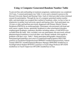 Using A Computer Generated Random Number Table
To prevent bias and confounding in treatment assignment, randomization was completed.
10 (5 men, 5 women) participants (see Table 1) were each evaluated in person at the
Howard University Speech and Hearing Clinic. Each of which provided written informed
consent for participation. Through the use of a computer generated random number
table, each participant was assigned their method of treatment, either via face to face or
telepractice at another local university speech and hearing clinic. Each participant was
18 years or older and had been previously diagnosed with Primary Muscle Tension
Dysphonia (PMTD) by an otolaryngologist. Participants who presented with head and
neck cancer, organic lesions, spasmodic dysphonia or other neurological disorders,
oropharyngeal dysphagia, respiratory disorders including asthma, or mild MTD were
excluded from the study. Also, excluded, were any participants who previously utilized
pharmacological treatment or received other voice therapy methods with regards to
problems with their voice. Table 1. Study participant demographic characteristics.
ParticipantAgeGenderDays post onset of symptomsGroupOccupation SP0123M1
yearFace to FaceSchool Paraprofessional SP0445F2 monthsTelepracticeElem. School
Teacher SP0532F1 monthTelepracticeBusiness Manager SP0818M5 monthsFace to
FaceHigh School Student SP1035F2 yearsFace to FaceCollege Professor SP1142F8
monthsFace to FaceIT Supervisor SP1220F2 monthsFace to Face
 