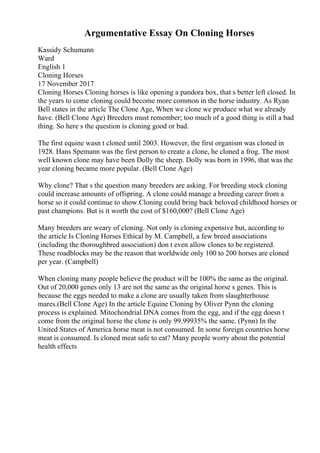 Argumentative Essay On Cloning Horses
Kassidy Schumann
Ward
English 1
Cloning Horses
17 November 2017
Cloning Horses Cloning horses is like opening a pandora box, that s better left closed. In
the years to come cloning could become more common in the horse industry. As Ryan
Bell states in the article The Clone Age, When we clone we produce what we already
have. (Bell Clone Age) Breeders must remember; too much of a good thing is still a bad
thing. So here s the question is cloning good or bad.
The first equine wasn t cloned until 2003. However, the first organism was cloned in
1928. Hans Spemann was the first person to create a clone, he cloned a frog. The most
well known clone may have been Dolly the sheep. Dolly was born in 1996, that was the
year cloning became more popular. (Bell Clone Age)
Why clone? That s the question many breeders are asking. For breeding stock cloning
could increase amounts of offspring. A clone could manage a breeding career from a
horse so it could continue to show.Cloning could bring back beloved childhood horses or
past champions. But is it worth the cost of $160,000? (Bell Clone Age)
Many breeders are weary of cloning. Not only is cloning expensive but, according to
the article Is Cloning Horses Ethical by M. Campbell, a few breed associations
(including the thoroughbred association) don t even allow clones to be registered.
These roadblocks may be the reason that worldwide only 100 to 200 horses are cloned
per year. (Campbell)
When cloning many people believe the product will be 100% the same as the original.
Out of 20,000 genes only 13 are not the same as the original horse s genes. This is
because the eggs needed to make a clone are usually taken from slaughterhouse
mares.(Bell Clone Age) In the article Equine Cloning by Oliver Pynn the cloning
process is explained. Mitochondrial DNA comes from the egg, and if the egg doesn t
come from the original horse the clone is only 99.99935% the same. (Pynn) In the
United States of America horse meat is not consumed. In some foreign countries horse
meat is consumed. Is cloned meat safe to eat? Many people worry about the potential
health effects
 