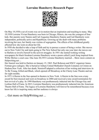 Lorraine Hansberry Research Paper
On May 19,1930 a set of events was set in motion that an inspiration and touching to many. May
19,1930 Lorraine Vivian Hansberry was born in Chicago, Illinois, she was the youngest of four
kids. Her parents were Nannie and Carl Augustus Hansberry.Nannie and Carl Hansberry were
independent, politically active and Republican. Growing up she dealt with many problems
involving her race, her family was victims of segregation. The effects of her childhood greatly
affected how she went on about her life.
In 1950 she decided to take a leap of faith and try to pursue a career of being a writer. She moves
out to New York City and starts going to The New School but only one year later she moves out
to Harlem so involve herself in the activist struggles. In 1951 she started working writing
newspapers for black freedom.Lorraine Hansberry wrote a poem called Lynch Song inspired from
Willie McGee s court case. One June 20,1953 Lorraine Hansberry married ... Show more content on
Helpwriting.net ...
Her funeral was held in Harlem on January 15, 1965. Paul Robeson and SNCC organizer James
Forman gave eulogies. She is buried at Asbury United Methodist Church Cemetery in Croton on
Hudson,New York. After her death, Nemiroff adapted a collection of her writing and interviews in
To Be Young, Gifted and Black, which opened off Broadway at the Cherry Lane Theatre and ran
for eight months.
In 1973 A Raisin in the Sun opened in theaters in New York. A Raisin in the Sun won a tony
award for best musical and went on broadway in 2004 and received a tony award nomination for
best revival of a play. In 1999 Hansberry was posthumously inducted into the Chicago Gay and
Lesbian Hall of Fame. In 2013, Lorraine Hansberry was posthumously inducted into the American
Theatre Hall of Fame. The legacy of Lorraine Hansberry will forever be remembered because even
know her life is inspiring many and her audience is always
... Get more on HelpWriting.net ...
 