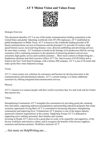 AT T Mision Vision and Values Essay
Strategic Overview
This document identifies AT T as one of the leader communications holding corporation in the
United States and global. Operating worldwide with 307,550 employees, AT T established its
global headquarters in Dallas Texas, AT T is known as the worldwide leading provider of IP
based communications services to businesses and the principal U.S. provider of wireless, high
speed Internet access, local and long distance voice, directory publishing and advertising services
for more than a century . AT Tcontinues to build on the heritage of its predecessor Bell by serving
customers with a continuing assurance to the operation of pioneering products and services,
consistent, high quality service and excellent customer ... Show more content on Helpwriting.net ...
Stephenson chairman and chief executive officer AT T Inc. had revenues of $120 billion and is
listed on the New York Stock Exchange, with a fortune 500 company. AT T is one of 30 stocks that
make up the Dow Jones Industrial average.
Vision
AT T s vision creates new solutions for consumers and business by driving innovation in the
communications and entertainment industry. AT T s current strategy is to attract additional
customers by offering integrated telecommunication services.
Mission
AT T s mission is to connect people with their world everywhere they live and work and do it better
than anyone else.
Values
Strengthening Communities AT T strengthen the communities by providing good jobs, donating
time and talents, supporting underserved populations and promoting education programs that create
economic opportunity Giving Back AT T is committed to advancing education, strengthening
communities and improving lives. Volunteerism AT T pioneers is one of the largest industry
sponsored volunteer organizations in the country. Supporting Troops AT T is dedicated to
supporting active military personnel, their families and veterans.
Investing in People AT T strive to be a great place to work, to be respectful, and supportive, of the
diverse workforce and inclusive culture, and to recognize the benefits of the diverse suppliers,
customers and business partners. Workforce inclusion AT T
... Get more on HelpWriting.net ...
 