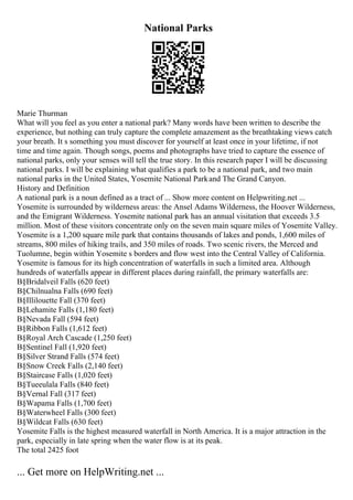 National Parks
Marie Thurman
What will you feel as you enter a national park? Many words have been written to describe the
experience, but nothing can truly capture the complete amazement as the breathtaking views catch
your breath. It s something you must discover for yourself at least once in your lifetime, if not
time and time again. Though songs, poems and photographs have tried to capture the essence of
national parks, only your senses will tell the true story. In this research paper I will be discussing
national parks. I will be explaining what qualifies a park to be a national park, and two main
national parks in the United States, Yosemite National Parkand The Grand Canyon.
History and Definition
A national park is a noun defined as a tract of ... Show more content on Helpwriting.net ...
Yosemite is surrounded by wilderness areas: the Ansel Adams Wilderness, the Hoover Wilderness,
and the Emigrant Wilderness. Yosemite national park has an annual visitation that exceeds 3.5
million. Most of these visitors concentrate only on the seven main square miles of Yosemite Valley.
Yosemite is a 1,200 square mile park that contains thousands of lakes and ponds, 1,600 miles of
streams, 800 miles of hiking trails, and 350 miles of roads. Two scenic rivers, the Merced and
Tuolumne, begin within Yosemite s borders and flow west into the Central Valley of California.
Yosemite is famous for its high concentration of waterfalls in such a limited area. Although
hundreds of waterfalls appear in different places during rainfall, the primary waterfalls are:
В§Bridalveil Falls (620 feet)
В§Chilnualna Falls (690 feet)
В§Illilouette Fall (370 feet)
В§Lehamite Falls (1,180 feet)
В§Nevada Fall (594 feet)
В§Ribbon Falls (1,612 feet)
В§Royal Arch Cascade (1,250 feet)
В§Sentinel Fall (1,920 feet)
В§Silver Strand Falls (574 feet)
В§Snow Creek Falls (2,140 feet)
В§Staircase Falls (1,020 feet)
В§Tueeulala Falls (840 feet)
В§Vernal Fall (317 feet)
В§Wapama Falls (1,700 feet)
В§Waterwheel Falls (300 feet)
В§Wildcat Falls (630 feet)
Yosemite Falls is the highest measured waterfall in North America. It is a major attraction in the
park, especially in late spring when the water flow is at its peak.
The total 2425 foot
... Get more on HelpWriting.net ...
 