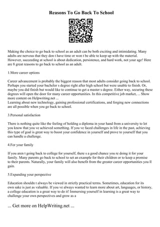 Reasons To Go Back To School
Making the choice to go back to school as an adult can be both exciting and intimidating. Many
adults are nervous that they don t have time or won t be able to keep up with the material.
However, succeeding at school is about dedication, persistence, and hard work, not your age! Here
are 8 great reasons to go back to school as an adult.
1.More career options
Career advancement is probably the biggest reason that most adults consider going back to school.
Perhaps you started your bachelor s degree right after high school but were unable to finish. Or,
maybe you did finish but would like to continue to get a master s degree. Either way, securing these
degrees will open the door for many career opportunities. In this competitive job market, ... Show
more content on Helpwriting.net ...
Learning about new technology, gaining professional certifications, and forging new connections
are all possible when you go back to school.
3.Personal satisfaction
There is nothing quite like the feeling of holding a diploma in your hand from a university to let
you know that you ve achieved something. If you ve faced challenges in life in the past, achieving
this type of goal is great way to boost your confidence in yourself and prove to yourself that you
can handle a challenge.
4.For your family
If you aren t going back to college for yourself, there s a good chance you re doing it for your
family. Many parents go back to school to set an example for their children or to keep a promise
to their parents. Naturally, your family will also benefit from the greater career opportunities you ll
gain.
5.Expanding your perspective
Education shouldn t always be viewed in strictly practical terms. Sometimes, education for its
own sake is just as valuable. If you ve always wanted to learn more about art, languages, or history,
a college education is a great way to do it! Immersing yourself in learning is a great way to
challenge your own perspectives and grow as a
... Get more on HelpWriting.net ...
 