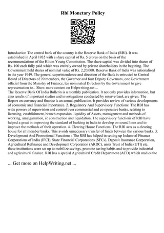 Rbi Monetary Policy
Introduction The central bank of the country is the Reserve Bank of India (RBI). It was
established in April 1935 with a share capital of Rs. 5 crores on the basis of the
recommendations of the Hilton Young Commission. The share capital was divided into shares of
Rs. 100 each fully paid which was entirely owned by private shareholders in the begining. The
Government held shares of nominal value of Rs. 2,20,000. Reserve Bank of India was nationalised
in the year 1949. The general superintendence and direction of the Bank is entrusted to Central
Board of Directors of 20 members, the Governor and four Deputy Governors, one Government
official from the Ministry of Finance, ten nominated Directors by the Government to give
representation to... Show more content on Helpwriting.net ...
The Reserve Bank Of India Bulletin is a monthly publication. It not only provides information, but
also results of important studies and investigations conducted by reserve bank are given. The
Report on currency and finance is an annual publication. It provides review of various developments
of economic and financial importance. 2. Regulatory And Supervisory Functions: The RBI has
wide powers of supervision and control over commercial and co operative banks, relating to
licensing, establishment, branch expansion, liquidity of Assets, management and methods of
working, amalgamation, re construction and liquidation. The supervisory functions of RBI have
helped a great in improving the standard of banking in India to develop on sound lines and to
improve the methods of their operation. 4. Clearing House Functions: The RBI acts as a clearing
house for all member banks. This avoids unnecessary transfer of funds between the various banks. 3.
Development And Promotional Functions : The RBI has helped in setting up Industrial Finance
Corporations of India (IFCI), State Financial Corporations (SFCs), Deposit Insurance Corporation,
Agricultural Refinance and Development Corporation (ARDC), units Trust of India (UTI) etc.
these institutions were set up to mobilize savings, promote saving habits and to provide industrial
and agricultural finance. RBI has a special Agricultural Credit Department (ACD) which studies the
... Get more on HelpWriting.net ...
 