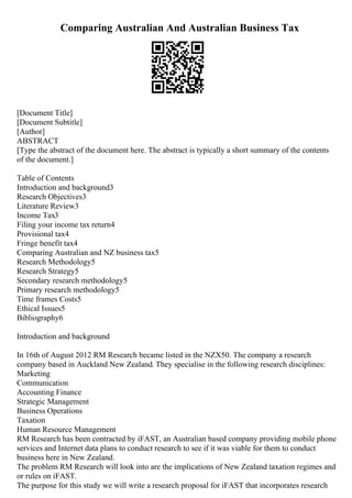 Comparing Australian And Australian Business Tax
[Document Title]
[Document Subtitle]
[Author]
ABSTRACT
[Type the abstract of the document here. The abstract is typically a short summary of the contents
of the document.]
Table of Contents
Introduction and background3
Research Objectives3
Literature Review3
Income Tax3
Filing your income tax return4
Provisional tax4
Fringe benefit tax4
Comparing Australian and NZ business tax5
Research Methodology5
Research Strategy5
Secondary research methodology5
Primary research methodology5
Time frames Costs5
Ethical Issues5
Bibliography6
Introduction and background
In 16th of August 2012 RM Research became listed in the NZX50. The company a research
company based in Auckland New Zealand. They specialise in the following research disciplines:
Marketing
Communication
Accounting Finance
Strategic Management
Business Operations
Taxation
Human Resource Management
RM Research has been contracted by iFAST, an Australian based company providing mobile phone
services and Internet data plans to conduct research to see if it was viable for them to conduct
business here in New Zealand.
The problem RM Research will look into are the implications of New Zealand taxation regimes and
or rules on iFAST.
The purpose for this study we will write a research proposal for iFAST that incorporates research
 