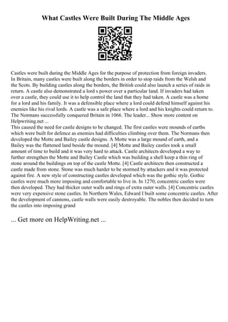 What Castles Were Built During The Middle Ages
Castles were built during the Middle Ages for the purpose of protection from foreign invaders.
In Britain, many castles were built along the borders in order to stop raids from the Welsh and
the Scots. By building castles along the borders, the British could also launch a series of raids in
return. A castle also demonstrated a lord s power over a particular land. If invaders had taken
over a castle, they could use it to help control the land that they had taken. A castle was a home
for a lord and his family. It was a defensible place where a lord could defend himself against his
enemies like his rival lords. A castle was a safe place where a lord and his knights could return to.
The Normans successfully conquered Britain in 1066. The leader... Show more content on
Helpwriting.net ...
This caused the need for castle designs to be changed. The first castles were mounds of earths
which were built for defence as enemies had difficulties climbing over them. The Normans then
developed the Motte and Bailey castle designs. A Motte was a large mound of earth, and a
Bailey was the flattened land beside the mound. [4] Motte and Bailey castles took a small
amount of time to build and it was very hard to attack. Castle architects developed a way to
further strengthen the Motte and Bailey Castle which was building a shell keep a thin ring of
stone around the buildings on top of the castle Motte. [4] Castle architects then constructed a
castle made from stone. Stone was much harder to be stormed by attackers and it was protected
against fire. A new style of constructing castles developed which was the gothic style. Gothic
castles were much more imposing and comfortable to live in. In 1270, concentric castles were
then developed. They had thicker outer walls and rings of extra outer walls. [4] Concentric castles
were very expensive stone castles. In Northern Wales, Edward I built some concentric castles. After
the development of cannons, castle walls were easily destroyable. The nobles then decided to turn
the castles into imposing grand
... Get more on HelpWriting.net ...
 