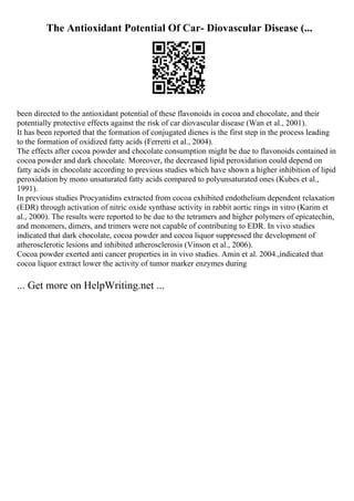 The Antioxidant Potential Of Car- Diovascular Disease (...
been directed to the antioxidant potential of these flavonoids in cocoa and chocolate, and their
potentially protective effects against the risk of car diovascular disease (Wan et al., 2001).
It has been reported that the formation of conjugated dienes is the first step in the process leading
to the formation of oxidized fatty acids (Ferretti et al., 2004).
The effects after cocoa powder and chocolate consumption might be due to flavonoids contained in
cocoa powder and dark chocolate. Moreover, the decreased lipid peroxidation could depend on
fatty acids in chocolate according to previous studies which have shown a higher inhibition of lipid
peroxidation by mono unsaturated fatty acids compared to polyunsaturated ones (Kubes et al.,
1991).
In previous studies Procyanidins extracted from cocoa exhibited endothelium dependent relaxation
(EDR) through activation of nitric oxide synthase activity in rabbit aortic rings in vitro (Karim et
al., 2000). The results were reported to be due to the tetramers and higher polymers of epicatechin,
and monomers, dimers, and trimers were not capable of contributing to EDR. In vivo studies
indicated that dark chocolate, cocoa powder and cocoa liquor suppressed the development of
atherosclerotic lesions and inhibited atherosclerosis (Vinson et al., 2006).
Cocoa powder exerted anti cancer properties in in vivo studies. Amin et al. 2004.,indicated that
cocoa liquor extract lower the activity of tumor marker enzymes during
... Get more on HelpWriting.net ...
 