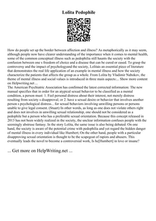 Lolita Pedophile
How do people set up the border between affection and illness? As metaphorically as it may seem,
although people now have clearer understanding of the importance when it comes to mental health,
some of the common conceptual illness such as pedophilia still haunts the society with the
confusion between one s freedom of choice and a disease that can be cured or eased. To grasp the
controversy and the impact of psychologyand the society, Lolitais an essential piece of literature
that demonstrates the real life application of an example in mental illness and how the society
characterize the patients that affects the group as a whole. From Lolita by Vladimir Nabokov, the
theme of mental illness and social values is introduced in three main aspects:... Show more content
on Helpwriting.net ...
The American Psychiatric Association has confirmed the latest corrected information: The new
manual specifies that in order for an atypical sexual behavior to be classified as a mental
condition, a person must: 1. Feel personal distress about their interest, not merely distress
resulting from society s disapproval; or 2. have a sexual desire or behavior that involves another
person s psychological distress... for sexual behaviors involving unwilling persons or persons
unable to give legal consent. (Stuart) In other words, as long as one does not violate others right
and does not involves in unwilling sexual relationship, one should not be considered as a
pedophile but a person who has a preferable sexual orientation. Because this concept released in
2013 has not been widely realized in the society, the unclear information confuses people with the
seemingly abstruse fantasy. In the story Lolita, the same issue is also being debated: On one
hand, the society is aware of the potential crime with pedophilia and yet regard the hidden danger
of mental illness in every individual like Humbert; On the other hand, people with a particular
disapproving sexual orientation is thought to be the scapegoat of rapists and abusers. This
eventually leads the novel to become a controversial work, Is he[Humbert] in love or insane?
... Get more on HelpWriting.net ...
 