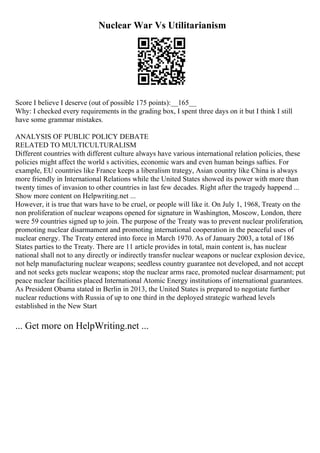 Nuclear War Vs Utilitarianism
Score I believe I deserve (out of possible 175 points):__165__
Why: I checked every requirements in the grading box, I spent three days on it but I think I still
have some grammar mistakes.
ANALYSIS OF PUBLIC POLICY DEBATE
RELATED TO MULTICULTURALISM
Different countries with different culture always have various international relation policies, these
policies might affect the world s activities, economic wars and even human beings safties. For
example, EU countries like France keeps a liberalism trategy, Asian country like China is always
more friendly in International Relations while the United States showed its power with more than
twenty times of invasion to other countries in last few decades. Right after the tragedy happend ...
Show more content on Helpwriting.net ...
However, it is true that wars have to be cruel, or people will like it. On July 1, 1968, Treaty on the
non proliferation of nuclear weapons opened for signature in Washington, Moscow, London, there
were 59 countries signed up to join. The purpose of the Treaty was to prevent nuclear proliferation,
promoting nuclear disarmament and promoting international cooperation in the peaceful uses of
nuclear energy. The Treaty entered into force in March 1970. As of January 2003, a total of 186
States parties to the Treaty. There are 11 article provides in total, main content is, has nuclear
national shall not to any directly or indirectly transfer nuclear weapons or nuclear explosion device,
not help manufacturing nuclear weapons; seedless country guarantee not developed, and not accept
and not seeks gets nuclear weapons; stop the nuclear arms race, promoted nuclear disarmament; put
peace nuclear facilities placed International Atomic Energy institutions of international guarantees.
As President Obama stated in Berlin in 2013, the United States is prepared to negotiate further
nuclear reductions with Russia of up to one third in the deployed strategic warhead levels
established in the New Start
... Get more on HelpWriting.net ...
 