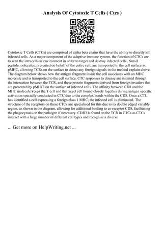 Analysis Of Cytotoxic T Cells ( Ctcs )
Cytotoxic T Cells (CTCs) are comprised of alpha beta chains that have the ability to directly kill
infected cells. As a major component of the adaptive immune system, the function of CTCs are
to scan the intracellular environment in order to target and destroy infected cells . Small
peptide molecules, presented on behalf of the entire cell, are transported to the cell surface as
pMHC, allowing TCRs on the surface to detect any foreign signals in the method explain above.
The diagram below shows how the antigen fragment inside the cell associates with an MHC
molecule and is transported to the cell surface. CTC responses to disease are initiated through
the interaction between the TCR, and these protein fragments derived from foreign invaders that
are presented by pMHCI on the surface of infected cells. The affinity between CD8 and the
MHC molecule keeps the T cell and the target cell bound closely together during antigen specific
activation specially conducted in CTC due to the complex bonds within the CD8. Once a CTL
has identified a cell expressing a foreign class 1 MHC, the infected cell is eliminated. The
structure of the receptors on these CTCs are specialised for this due to its double edged variable
region, as shown in the diagram, allowing for additional binding to co receptor CD8, facilitating
the phagocytosis on the pathogen if necessary. CDR3 is found on the TCR in CTCs as CTCs
interact with a large number of different cell types and recognise a diverse
... Get more on HelpWriting.net ...
 