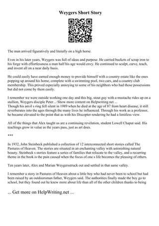 Weygers Short Story
The man arrived figuratively and literally on a high horse.
Even in his later years, Weygers was full of ideas and purpose. He carried buckets of scrap iron to
his forge with effortlessness a man half his age would envy. He continued to sculpt, carve, teach,
and invent all on a near daily basis.
He could easily have earned enough money to provide himself with a country estate like the ones
popping up around his home, complete with a swimming pool, two cars, and a country club
membership. This proved especially annoying to some of his neighbors who had those possessions
but did not come by them easily.
I remember we were outside working one day and this big, stout guy with a mustache rides up on a
stallion, Weygers disciple Peter... Show more content on Helpwriting.net ...
Though his anvil s ring fell silent in 1989 when he died at the age of 87 from heart disease, it still
reverberates into the ages through the many lives he influenced. Through his work as a professor,
he became elevated to the point that as with his Discopter rendering he had a limitless view.
All of the things that Alex taught us are a continuing revelation, student Lowell Chaput said. His
teachings grow in value as the years pass, just as art does.
***
In 1932, John Steinbeck published a collection of 12 interconnected short stories called The
Pastures of Heaven. The stories are situated in an enchanting valley with astonishing natural
beauty. Steinbeck s stories feature a series of families that relocate to the valley, and a recurring
theme in the book is the pain caused when the focus of one s life becomes the pleasing of others.
Ten years later, Alex and Marian Weygersstruck out and settled in that same valley.
I remember a story in Pastures of Heaven about a little boy who had never been to school but had
been raised by an outdoorsman father, Weygers said. The authorities finally made the boy go to
school, but they found out he knew more about life than all of the other children thanks to being
... Get more on HelpWriting.net ...
 