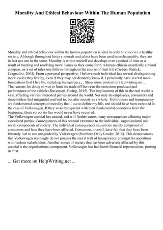 Morality And Ethical Behaviour Within The Human Population
Morality and ethical behaviour within the human population is vital in order to conceive a healthy
society. Although throughout history, morals and ethics have been used interchangeably, they are
in fact not one in the same. Morality is within oneself and develops over a period of time as a
result of meeting and resolving moral issues as they come forth, whereas ethicsis essentially a moral
compass, or a set of rules one follows throughout the course of their life (Crebert, Patrick,
Cragnolini, 2004). From a personal perspective, I believe each individual has several distinguishing
moral codes they live by, even if they may not distinctly know it. I personally have several moral
foundations that I live by, including transparency,... Show more content on Helpwriting.net ...
The reasons for doing so was to limit the trade off between the emissions produced and
performance of the vehicle (Davenport, Ewing, 2015). The implications of this in the real world is
vast, affecting various interested parties around the world. Not only do employees, consumers and
shareholders feel misguided and lied to, but also society as a whole. Truthfulness and transparency
are fundamental concepts of morality that I use to define my life, and should have been executed in
the case of Volkswagen. If they were transparent with their fundamental operations from the
beginning, these corporate lies would never have occurred.
The Volkswagen scandal has caused, and will further cause, many consequences affecting major
associated parties. Consequences of this scandal extenuate to the individual, organisational and
social components of society. The individual consequences caused are mainly comprised of
consumers and how they have been affected. Consumers, overall, have felt that they have been
blatantly lied to and misguided by Volkswagen (Northern Daily Leader, 2015). This demonstrates
that Volkswagen seemingly do not possess the moral trait of transparency amongst its operations
with various stakeholders. Another aspect of society that has been adversely affected by this
scandal is the organisational component. Volkswagen has had harsh financial repercussions, posting
its first
... Get more on HelpWriting.net ...
 