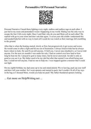 Personaltive Of Personal Narrative
Personal Narrative I heard them fighting every night, endless and endless rage at each other. I
just hid in my room and pretended it wasn t happening in my world. Hiding was the only way to
escape the fear I felt every night. Once I said Dad, why do you and Mom yell at each other? He
replied with go to your room and don t ask that again. A seven year old couldn t understand this
and needed help but with no way to learn all I could do was watch as their marriage fell crumbling
to the ground.
After that is when the beating started, slowly at first, but progressively it got worse and worse.
He would come in after a fight and hit me out of frustration. I always tried to hide but he always
knew where to look. He said If you tell anyone, I ll kill you. I never once doubted it, so I never told
anyone. For the next six months I was under his rule, I had no control over how hard or how
long he beat me for. I prayed to god so many times, but he never answered. An idol is only as
good as you see it as. My father used to be my idol but after that started I was afraid being near
him. I could not tell anyone, I had no one to help me. I was trapped against a monster that I could
not fight.
On my eighth birthday my dad came up to me and stated plainly We re leaving, pack up your stuff
and don t tell your mother. So I went upstairs and started to pack, but I couldn t fit all of my toys
in the bag so I shouted Mom, would you help me pack? My father thundered upstairs looking
... Get more on HelpWriting.net ...
 