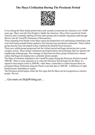 The Maya Civilization During The Preclassic Period
It was during the Paleo Indian period when early nomads crossed into the Americas over 15,000
years ago. These were the First People to inhabit the Americas. They d first crossed into North
America until eventually splitting off from other groups and eventually migrating south through
Mexico into the YucatГЎn Peninsula of Mesoamerica.
These migrating First People in the Maya region developed their tool and hunting technologies and
went from being nomadic hunter gatherers into forming more permanent settlements. These settled
groups became more developed as they exploited the plentiful local resources.
These now settled groups progressed into the Archaic period and began advancing into a more
complex society. These archaic settlements developed culture and technology that was shared with
neighboring settled groups. The exchange of ideas between these groups formed into a shared
culture that began developing into a culturally distinct people.
The Maya Civilization originated in the YucatГЎn region during the Preclassic Period at around
2000 BC. There is some argument as to when the Preclassic Period began for the Maya. It s
argued to have began as late as 2600 BC, while there s claim that it s earlier because there are
permanent Maya settlements along the Pacific coast that date to 1800 BC. A difference of eight
hundred years, depending on region.
The Preclassic period begins where the first signs that the Maya can be recognized as a distinct
people. The two
... Get more on HelpWriting.net ...
 