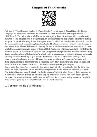 Synopsis Of The Alchemist
Full title В· The Alchemist Author В· Paulo Coelho Type of work В· Novel Genre В· Fiction
Language В· Portuguese Time and place written В· 1988, Brazil Date of first publication В·
1988 Tone В· The Alchemist reads like an ancient myth or fable. It is simple, direct, and overtly
didactic. It also has elements of a picaresque, an episodic tale detailing a hero s adventures during
his quest. Tense В· The story is told in the past tense. SUMMARY Santiago is a shepherd living in
the moving slopes of an amazing place AndalucГa. He cherishes his run but can t resist the urge to
see the restricted idea of their reality. Looking for just nourishment and water, they never lift their
heads to appreciate the green slopes or the nightfall. Santiago s folks have constantly battled for the
practical details of life, and have covered their own particular aspirations in the same manner. They
live in excellent place called AndalucГa, which pulls in vacationers to its interesting and extremely
amazing towns and thrilling slopes but still for them it is no place of dreams. Santiago, then
again, can read and needs to travel. He goes into town one day to offer some of his rush, and
there he experiences a tramp ruler and a Vagabond lady. They ask him to take after his signs and
leave the world he knows. The Rover... Show more content on Helpwriting.net ...
Every individual has a fate to seek after that exists freely of other individuals. It is the thing you
would do, or be, regardless of the possibility that you have all the adoration and cash you need.
The fortune Santiago looks for is obviously the image of the individual dream or fate, however he
is cheerful to abandon it when he finds the lady he had always wanted in a leave desert garden.
However, the chemist discloses to him that the affection for his desert spring sweetheart might be
demonstrated genuine in the event that she will bolster his fortune
... Get more on HelpWriting.net ...
 