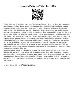 Research Paper On Valley Forge Dbq
Valley Forge has turned into a graveyard. Thousands of soldiers lie sick or dead. The continental
army has camped there for the winter, 18 miles away from the British in Philadelphia. My nine
month enlistment is almost up, and I must make a choice: Should I re enlist or go home to my
aging mother? The decision has been very demanding. I have thought long and hard about this,
and have come to a choice. I have decided to re enlist for three reasons which are the fact that there
are not many soldiers, to help others, and because I can do what others can t to aid the cause. The
first reason I will re enlist is because there are not many soldiers. Many soldiers are sick and close
to dying. Those who are alive are too weak to do anything. Nearly 2,000 soldiers have died due
to illness so far.(Doc A) I expect that there will be more death to come. I am strong and need to
stay so that we will have an army that can conquer the British. . If everyone who was merely
uncomfortable and able to fight left, we would be stuck with an army of sick soldiers. This is a
reason to re enlist because it shows how many soldiers were dying and why they need me.... Show
more content on Helpwriting.net ...
About half of the people at Valley Forge are sick. The strong, non sick people need to stay and
help the sick people. If I leave, where will the sick people get there help? By staying, I may also
encourage others to stay and help the cause. Most people cannot do anything themselves. They are
without clothes, food and have minimal shelter. If I stay, I can contribute the little I have to help
others.(Doc B,C) This reason is causing me to re enlist because it shows how little they have and
why I need to
... Get more on HelpWriting.net ...
 