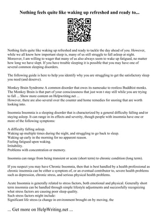Nothing feels quite like waking up refreshed and ready to...
Nothing feels quite like waking up refreshed and ready to tackle the day ahead of you. However,
while we all know how important sleep is, many of us still struggle to fall asleep at night.
Moreover, I am willing to wager that many of us also always seem to wake up fatigued, no matter
how long we have slept. If you have trouble sleeping it is possible that you may have one of
several common sleeping disorders.
The following guide is here to help you identify why you are struggling to get the satisfactory sleep
you need (and deserve).
Monkey Brain Syndrome A common disorder that owes its namesake to restless Buddhist monks.
The Monkey Brain is that part of your consciousness that just won t stay still while you are trying
to fall ... Show more content on Helpwriting.net ...
However, there are also several over the counter and home remedies for snoring that are worth
looking into.
Insomnia Insomnia is a sleeping disorder that is characterized by a general difficulty falling and/or
staying asleep. It can range in its effects and severity, though people with insomnia have one or
more of the following symptoms:
A difficulty falling asleep.
Waking up multiple times during the night, and struggling to go back to sleep.
Waking up early in the morning for no apparent reason.
Feeling fatigued upon waking.
Irritability.
Problems with concentration or memory.
Insomnia can range from being transient or acute (short term) to chronic condition (long term).
If you suspect you may have Chronic Insomnia, then that is best handled by a health professional as
chronic insomnia can be either a symptom of, or an eventual contributor to, severe health problems
such as depression, chronic stress, and serious physical health problems.
Acute Insomnia is generally related to stress factors, both emotional and physical. Generally short
term insomnia can be handled through simple lifestyle adjustments and successfully recognizing
what stress factors are causing poor sleep quality.
Such stress factors might include:
Significant life stress (a change in environment brought on by moving, the
... Get more on HelpWriting.net ...
 